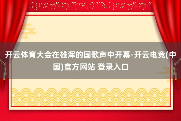开云体育大会在雄浑的国歌声中开幕-开云电竞(中国)官方网站 登录入口