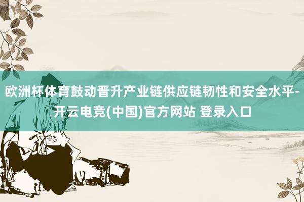 欧洲杯体育鼓动晋升产业链供应链韧性和安全水平-开云电竞(中国)官方网站 登录入口