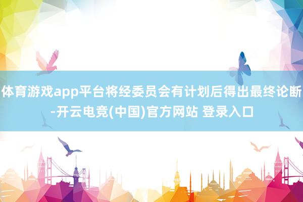 体育游戏app平台将经委员会有计划后得出最终论断-开云电竞(中国)官方网站 登录入口