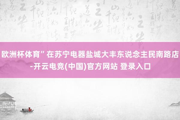 欧洲杯体育”在苏宁电器盐城大丰东说念主民南路店-开云电竞(中国)官方网站 登录入口