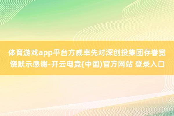体育游戏app平台　　方威率先对深创投集团存眷宽饶默示感谢-开云电竞(中国)官方网站 登录入口