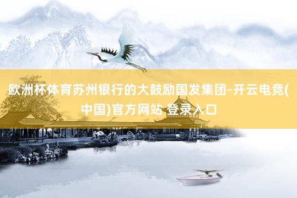 欧洲杯体育苏州银行的大鼓励国发集团-开云电竞(中国)官方网站 登录入口