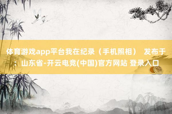 体育游戏app平台我在纪录（手机照相）  发布于：山东省-开云电竞(中国)官方网站 登录入口