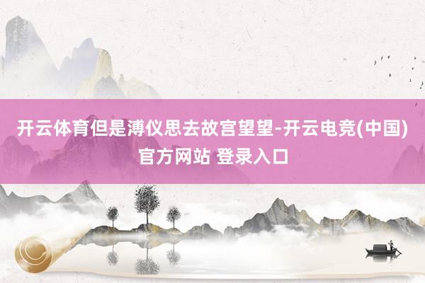 开云体育但是溥仪思去故宫望望-开云电竞(中国)官方网站 登录入口