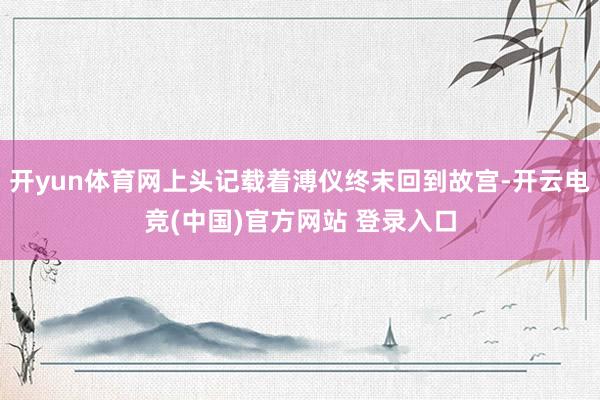 开yun体育网上头记载着溥仪终末回到故宫-开云电竞(中国)官方网站 登录入口