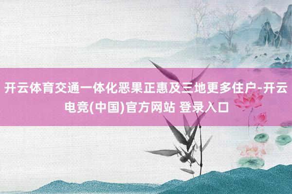 开云体育交通一体化恶果正惠及三地更多住户-开云电竞(中国)官方网站 登录入口