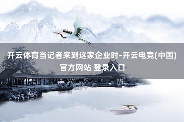 开云体育当记者来到这家企业时-开云电竞(中国)官方网站 登录入口