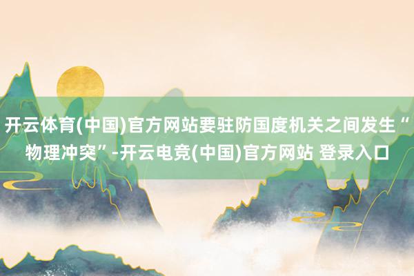 开云体育(中国)官方网站要驻防国度机关之间发生“物理冲突”-开云电竞(中国)官方网站 登录入口