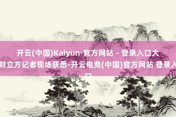开云(中国)Kaiyun·官方网站 - 登录入口　　大河财立方记者现场获悉-开云电竞(中国)官方网站 登录入口
