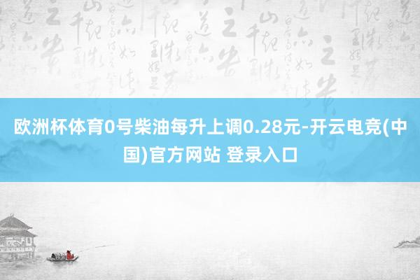 欧洲杯体育0号柴油每升上调0.28元-开云电竞(中国)官方网站 登录入口