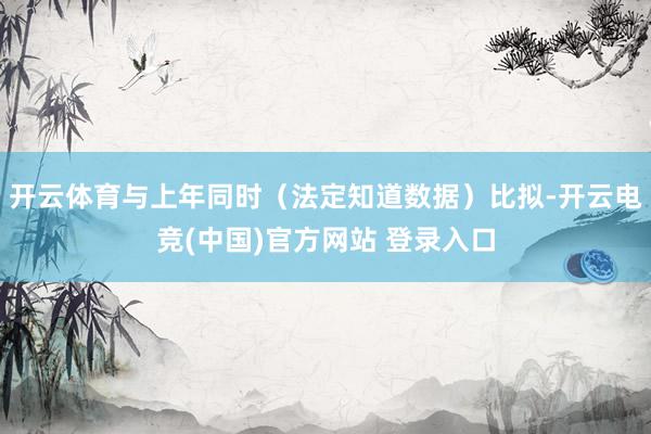 开云体育与上年同时（法定知道数据）比拟-开云电竞(中国)官方网站 登录入口