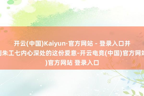 开云(中国)Kaiyun·官方网站 - 登录入口并莫得察觉到朱工七内心深处的这份爱意-开云电竞(中国)官方网站 登录入口