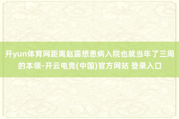 开yun体育网距离赵露想患病入院也就当年了三周的本领-开云电竞(中国)官方网站 登录入口