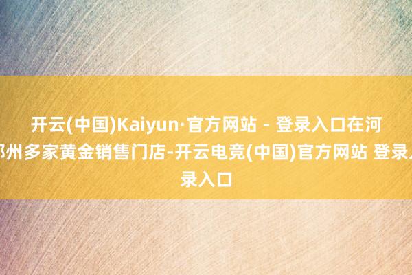 开云(中国)Kaiyun·官方网站 - 登录入口在河南郑州多家黄金销售门店-开云电竞(中国)官方网站 登录入口
