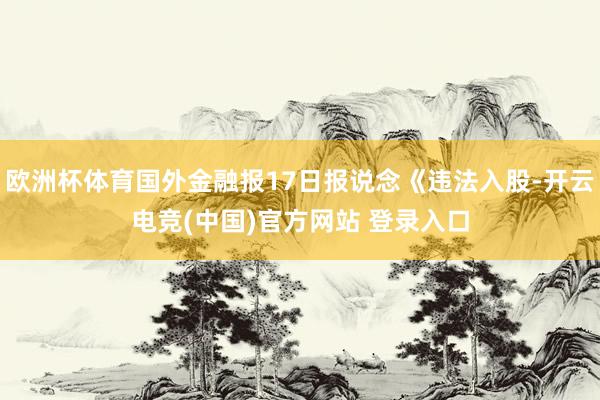 欧洲杯体育国外金融报17日报说念《违法入股-开云电竞(中国)官方网站 登录入口
