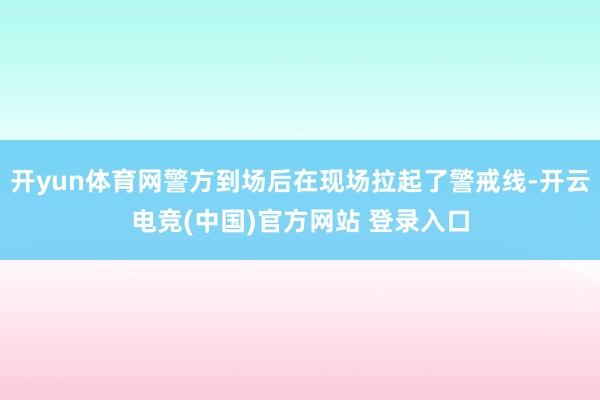 开yun体育网警方到场后在现场拉起了警戒线-开云电竞(中国)官方网站 登录入口