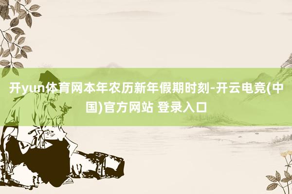 开yun体育网本年农历新年假期时刻-开云电竞(中国)官方网站 登录入口