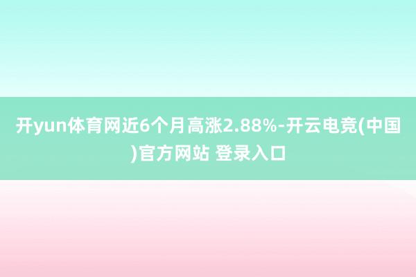 开yun体育网近6个月高涨2.88%-开云电竞(中国)官方网站 登录入口