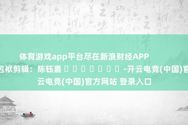 体育游戏app平台尽在新浪财经APP            						包袱剪辑：陈钰嘉 							-开云电竞(中国)官方网站 登录入口