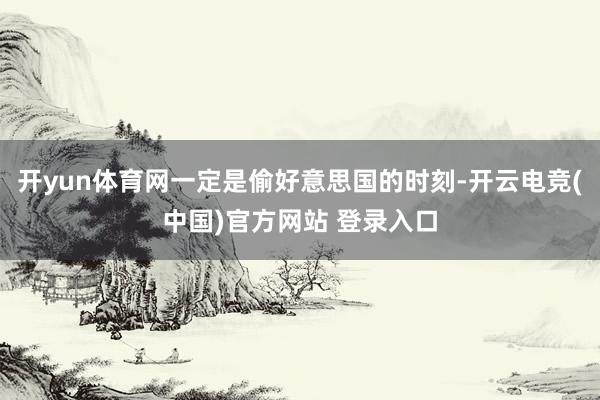 开yun体育网一定是偷好意思国的时刻-开云电竞(中国)官方网站 登录入口