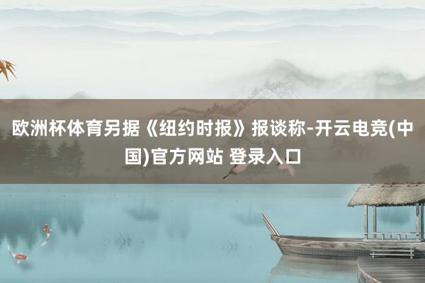欧洲杯体育另据《纽约时报》报谈称-开云电竞(中国)官方网站 登录入口