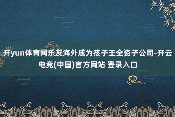 开yun体育网乐友海外成为孩子王全资子公司-开云电竞(中国)官方网站 登录入口