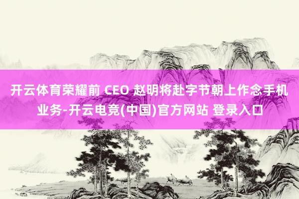 开云体育荣耀前 CEO 赵明将赴字节朝上作念手机业务-开云电竞(中国)官方网站 登录入口