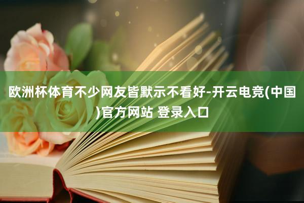欧洲杯体育不少网友皆默示不看好-开云电竞(中国)官方网站 登录入口