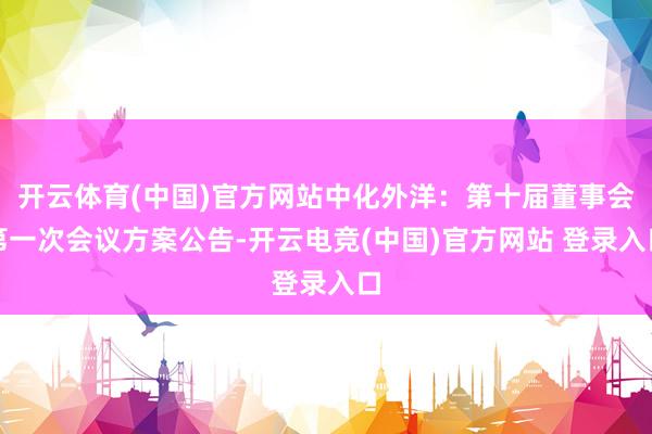 开云体育(中国)官方网站中化外洋：第十届董事会第一次会议方案公告-开云电竞(中国)官方网站 登录入口