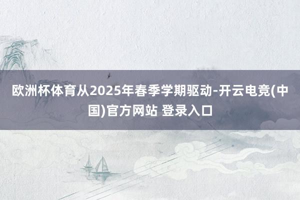 欧洲杯体育从2025年春季学期驱动-开云电竞(中国)官方网站 登录入口