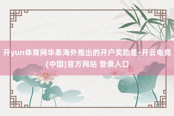 开yun体育网华泰海外推出的开户奖励是-开云电竞(中国)官方网站 登录入口