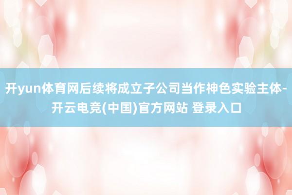 开yun体育网后续将成立子公司当作神色实验主体-开云电竞(中国)官方网站 登录入口