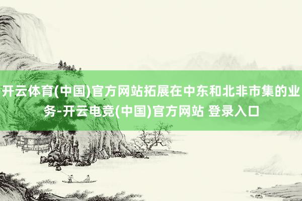 开云体育(中国)官方网站拓展在中东和北非市集的业务-开云电竞(中国)官方网站 登录入口