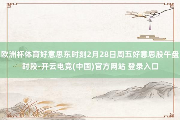欧洲杯体育好意思东时刻2月28日周五好意思股午盘时段-开云电竞(中国)官方网站 登录入口