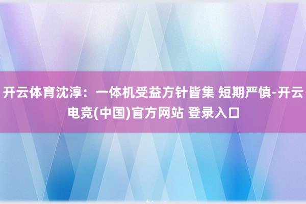 开云体育沈淳：一体机受益方针皆集 短期严慎-开云电竞(中国)官方网站 登录入口
