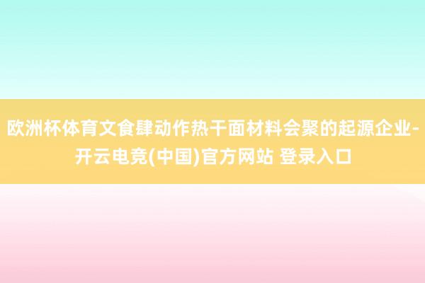 欧洲杯体育文食肆动作热干面材料会聚的起源企业-开云电竞(中国)官方网站 登录入口