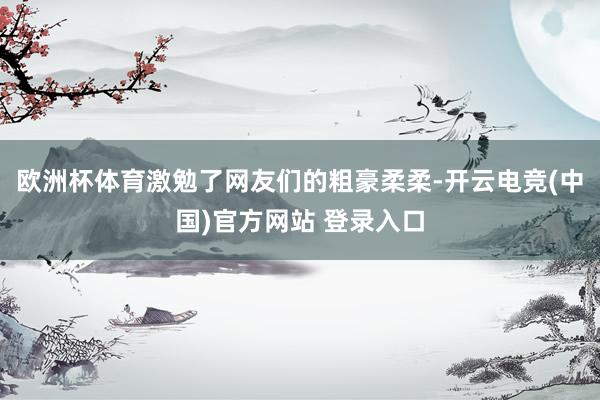 欧洲杯体育激勉了网友们的粗豪柔柔-开云电竞(中国)官方网站 登录入口