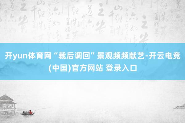 开yun体育网“裁后调回”景观频频献艺-开云电竞(中国)官方网站 登录入口