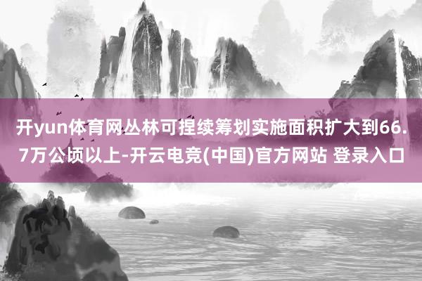开yun体育网丛林可捏续筹划实施面积扩大到66.7万公顷以上-开云电竞(中国)官方网站 登录入口