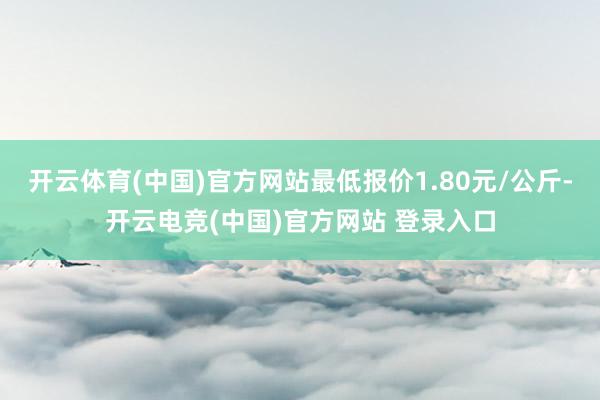 开云体育(中国)官方网站最低报价1.80元/公斤-开云电竞(中国)官方网站 登录入口