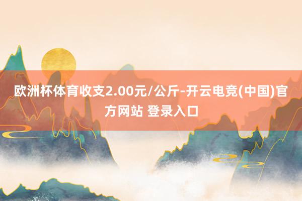 欧洲杯体育收支2.00元/公斤-开云电竞(中国)官方网站 登录入口