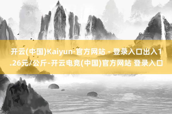 开云(中国)Kaiyun·官方网站 - 登录入口出入1.26元/公斤-开云电竞(中国)官方网站 登录入口