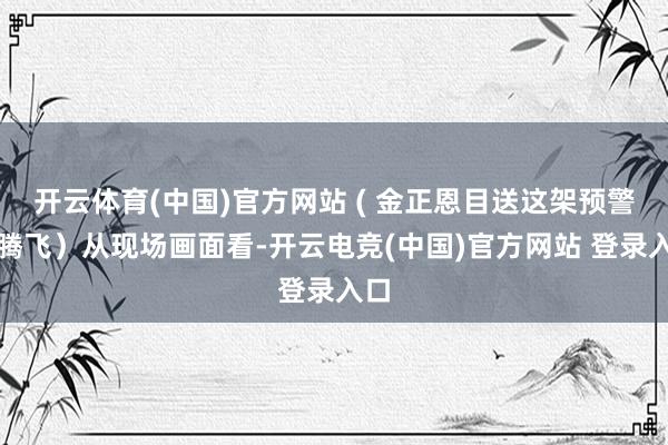 开云体育(中国)官方网站 ( 金正恩目送这架预警机腾飞）从现场画面看-开云电竞(中国)官方网站 登录入口