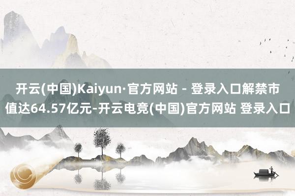 开云(中国)Kaiyun·官方网站 - 登录入口解禁市值达64.57亿元-开云电竞(中国)官方网站 登录入口