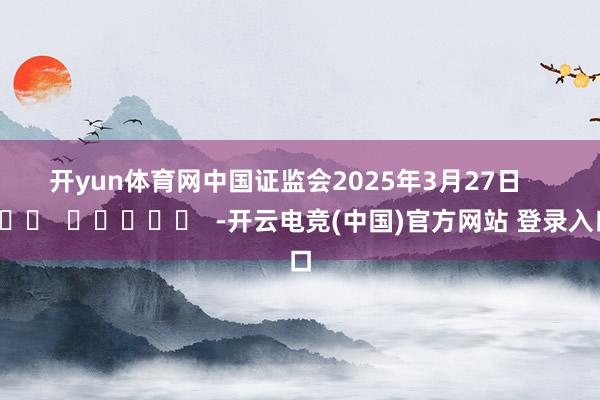 开yun体育网　　中国证监会　　2025年3月27日      		  					  -开云电竞(中国)官方网站 登录入口