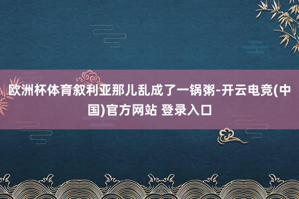 欧洲杯体育叙利亚那儿乱成了一锅粥-开云电竞(中国)官方网站 登录入口