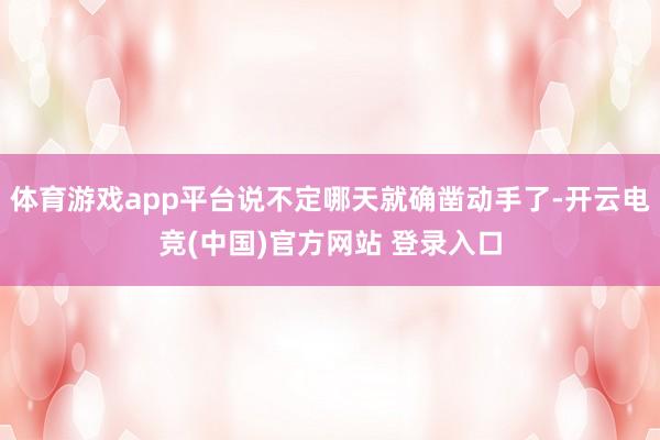 体育游戏app平台说不定哪天就确凿动手了-开云电竞(中国)官方网站 登录入口