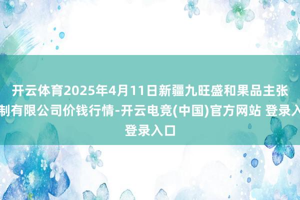 开云体育2025年4月11日新疆九旺盛和果品主张管制有限公司价钱行情-开云电竞(中国)官方网站 登录入口