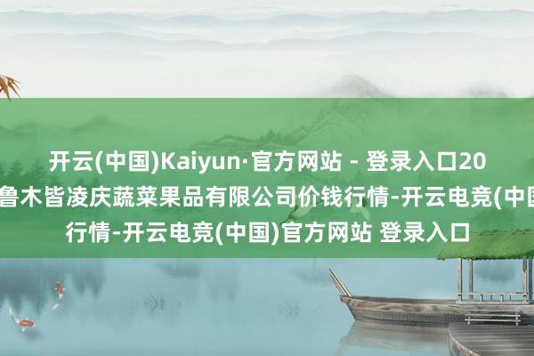 开云(中国)Kaiyun·官方网站 - 登录入口2025年4月11日新疆乌鲁木皆凌庆蔬菜果品有限公司价钱行情-开云电竞(中国)官方网站 登录入口