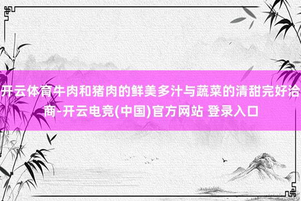 开云体育牛肉和猪肉的鲜美多汁与蔬菜的清甜完好洽商-开云电竞(中国)官方网站 登录入口